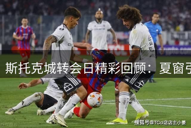 斯托克城转会日精彩回顾：夏窗引援全面解析